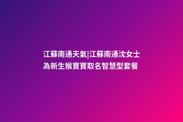 江蘇南通天氣|江蘇南通沈女士為新生猴寶寶取名智慧型套餐-第1張-公司起名-玄機(jī)派